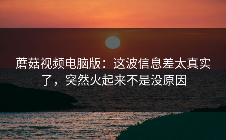 蘑菇视频电脑版：这波信息差太真实了，突然火起来不是没原因