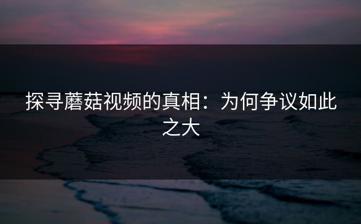 探寻蘑菇视频的真相:为何争议如此之大 探寻蘑菇视频的真相:为何争议如此之大