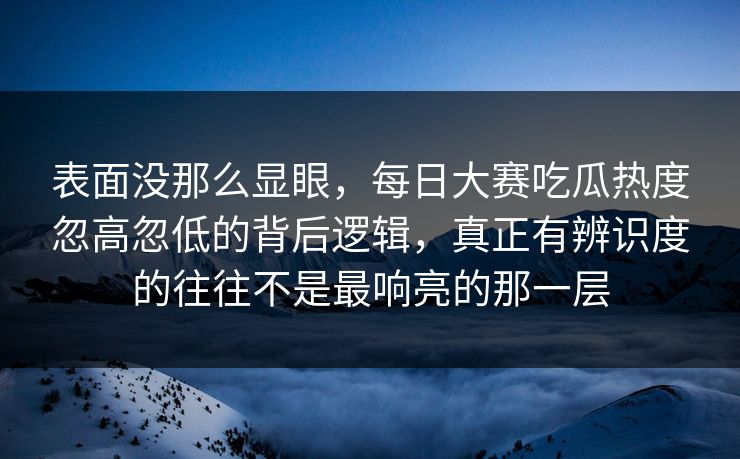 表面没那么显眼，每日大赛吃瓜热度忽高忽低的背后逻辑，真正有辨识度的往往不是最响亮的那一层
