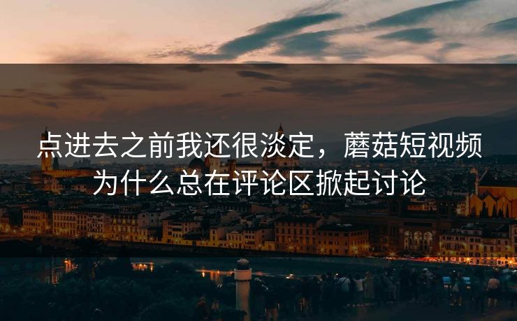 点进去之前我还很淡定，蘑菇短视频为什么总在评论区掀起讨论