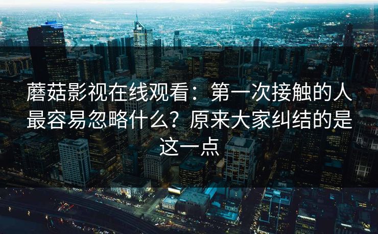 蘑菇影视在线观看：第一次接触的人最容易忽略什么？原来大家纠结的是这一点