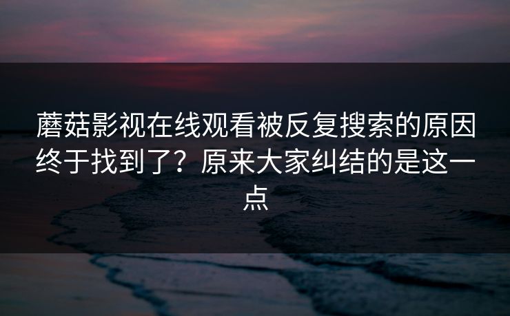 蘑菇影视在线观看被反复搜索的原因终于找到了？原来大家纠结的是这一点