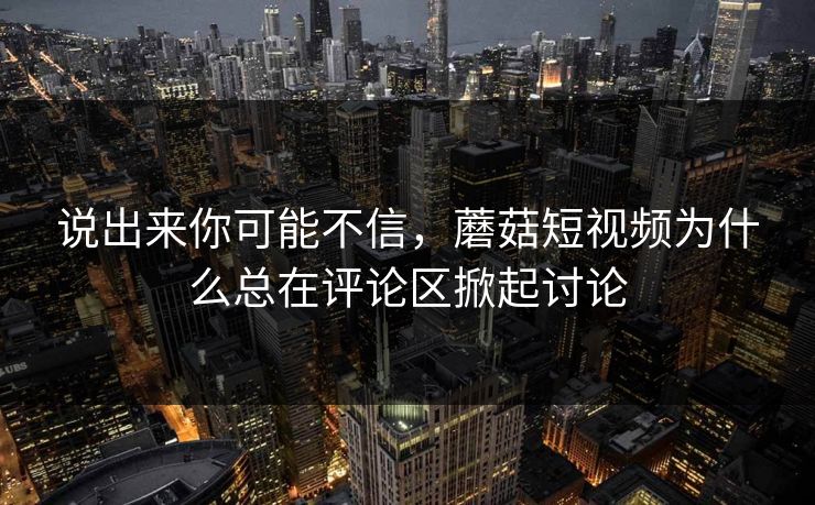 说出来你可能不信，蘑菇短视频为什么总在评论区掀起讨论