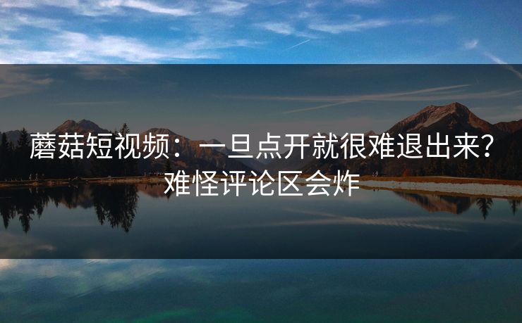 蘑菇短视频：一旦点开就很难退出来？难怪评论区会炸