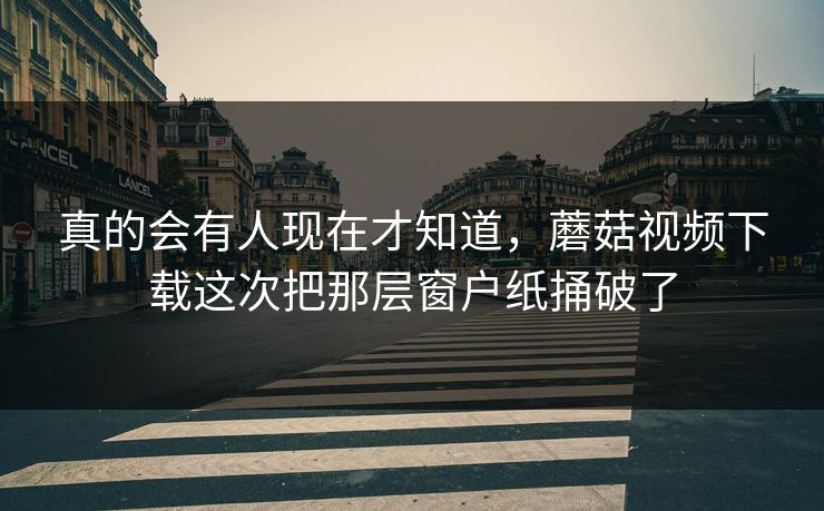 真的会有人现在才知道，蘑菇视频下载这次把那层窗户纸捅破了