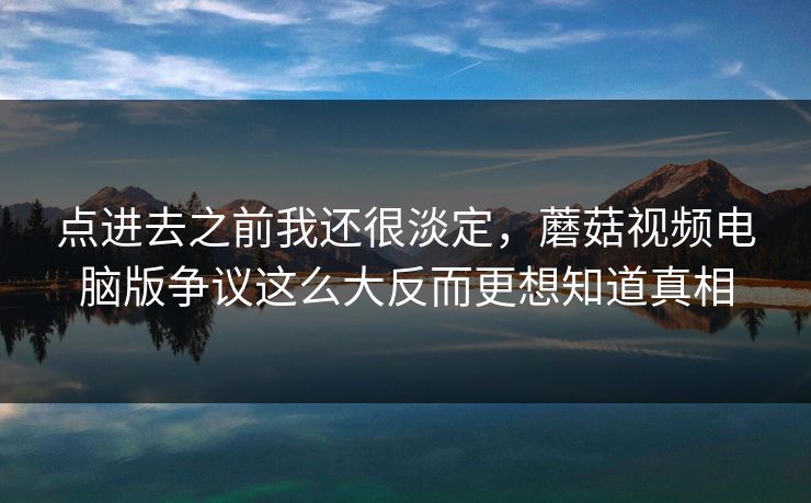 点进去之前我还很淡定，蘑菇视频电脑版争议这么大反而更想知道真相