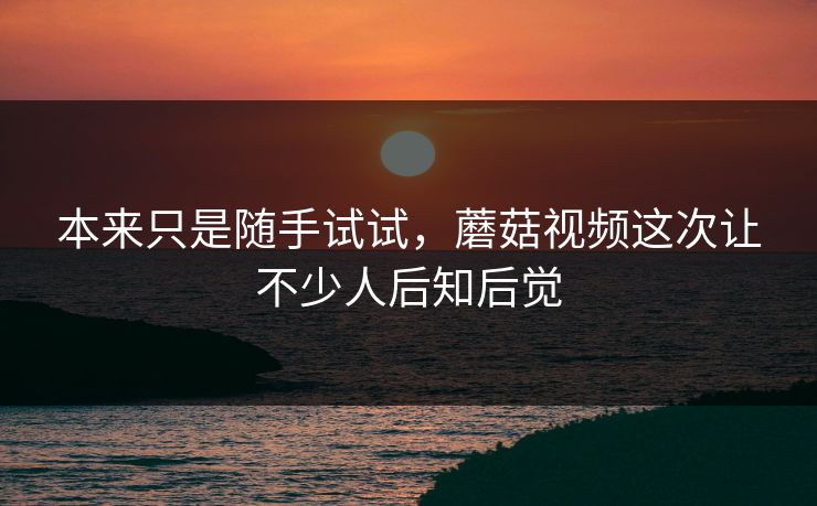 本来只是随手试试，蘑菇视频这次让不少人后知后觉