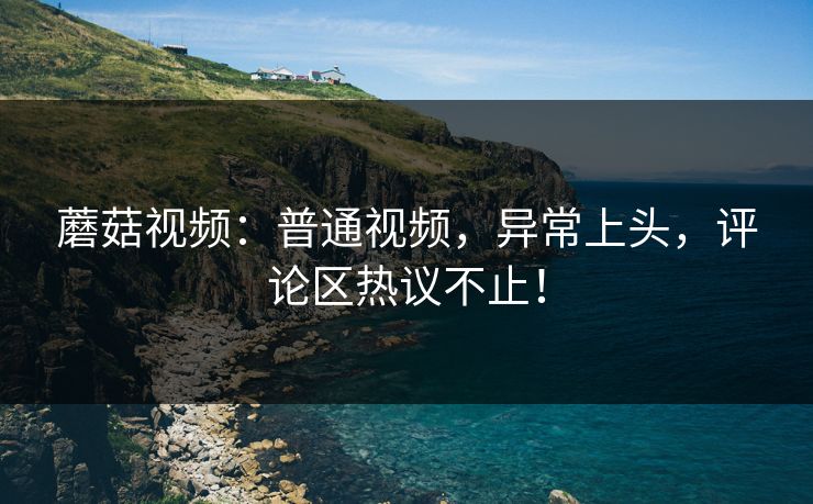 蘑菇视频：普通视频，异常上头，评论区热议不止！