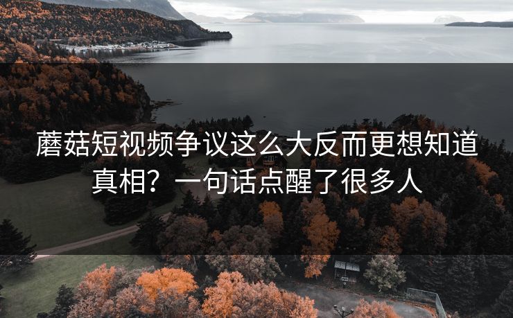 蘑菇短视频争议这么大反而更想知道真相？一句话点醒了很多人