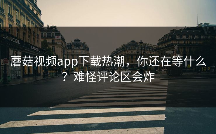 蘑菇视频app下载热潮，你还在等什么？难怪评论区会炸